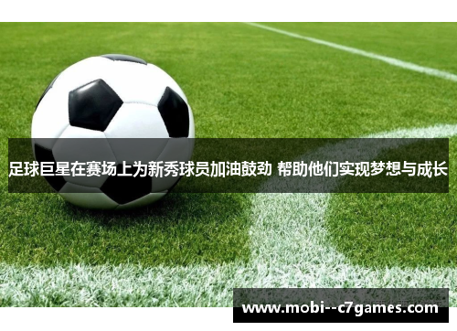 足球巨星在赛场上为新秀球员加油鼓劲 帮助他们实现梦想与成长